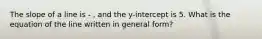 The slope of a line is - , and the y-intercept is 5. What is the equation of the line written in general form?