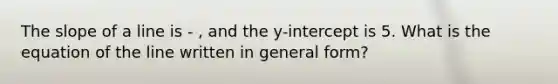 The slope of a line is - , and the y-intercept is 5. What is the equation of the line written in general form?