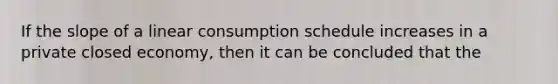 If the <a href='https://www.questionai.com/knowledge/kUOguuNWaM-slope-of-a-line' class='anchor-knowledge'>slope of a line</a>ar consumption schedule increases in a private closed economy, then it can be concluded that the