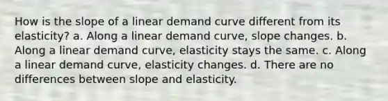 How is the slope of a linear demand curve different from its elasticity? a. Along a linear demand curve, slope changes. b. Along a linear demand curve, elasticity stays the same. c. Along a linear demand curve, elasticity changes. d. There are no differences between slope and elasticity.