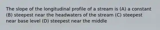 The slope of the longitudinal profile of a stream is (A) a constant (B) steepest near the headwaters of the stream (C) steepest near base level (D) steepest near the middle