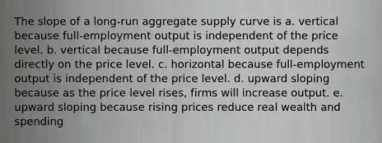 The slope of a long-run aggregate supply curve is a. vertical because full-employment output is independent of the price level. b. vertical because full-employment output depends directly on the price level. c. horizontal because full-employment output is independent of the price level. d. upward sloping because as the price level rises, firms will increase output. e. upward sloping because rising prices reduce real wealth and spending