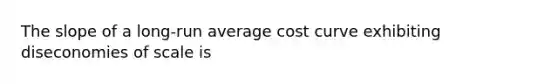 The slope of a long-run average cost curve exhibiting diseconomies of scale is