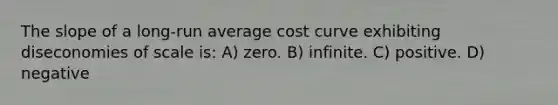 The slope of a long-run average cost curve exhibiting diseconomies of scale is: A) zero. B) infinite. C) positive. D) negative