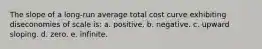 The slope of a long-run average total cost curve exhibiting diseconomies of scale is: a. positive. b. negative. c. upward sloping. d. zero. e. infinite.