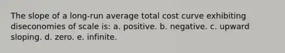 The slope of a long-run average total cost curve exhibiting diseconomies of scale is: a. positive. b. negative. c. upward sloping. d. zero. e. infinite.