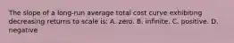 The slope of a long-run average total cost curve exhibiting decreasing returns to scale is: A. zero. B. infinite. C. positive. D. negative