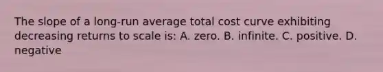 The slope of a long-run average total cost curve exhibiting decreasing returns to scale is: A. zero. B. infinite. C. positive. D. negative