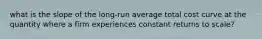 what is the slope of the long-run average total cost curve at the quantity where a firm experiences constant returns to scale?