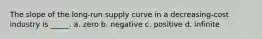 The slope of the long-run supply curve in a decreasing-cost industry is _____. a. zero b. negative c. positive d. infinite