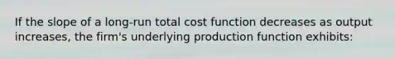 If the slope of a long-run total cost function decreases as output increases, the firm's underlying production function exhibits: