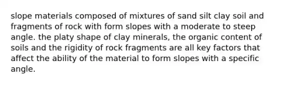 slope materials composed of mixtures of sand silt clay soil and fragments of rock with form slopes with a moderate to steep angle. the platy shape of clay minerals, the organic content of soils and the rigidity of rock fragments are all key factors that affect the ability of the material to form slopes with a specific angle.