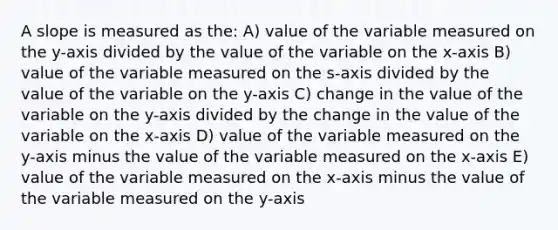 A slope is measured as the: A) value of the variable measured on the y-axis divided by the value of the variable on the x-axis B) value of the variable measured on the s-axis divided by the value of the variable on the y-axis C) change in the value of the variable on the y-axis divided by the change in the value of the variable on the x-axis D) value of the variable measured on the y-axis minus the value of the variable measured on the x-axis E) value of the variable measured on the x-axis minus the value of the variable measured on the y-axis