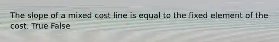 The slope of a mixed cost line is equal to the fixed element of the cost. True False