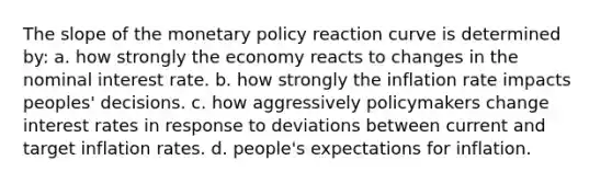 The slope of the monetary policy reaction curve is determined by: a. how strongly the economy reacts to changes in the nominal interest rate. b. how strongly the inflation rate impacts peoples' decisions. c. how aggressively policymakers change interest rates in response to deviations between current and target inflation rates. d. people's expectations for inflation.