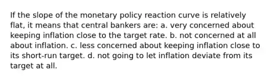 If the slope of the monetary policy reaction curve is relatively flat, it means that central bankers are: a. very concerned about keeping inflation close to the target rate. b. not concerned at all about inflation. c. less concerned about keeping inflation close to its short-run target. d. not going to let inflation deviate from its target at all.