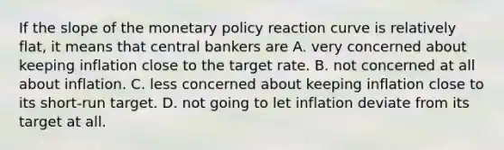 If the slope of the monetary policy reaction curve is relatively flat, it means that central bankers are A. very concerned about keeping inflation close to the target rate. B. not concerned at all about inflation. C. less concerned about keeping inflation close to its short-run target. D. not going to let inflation deviate from its target at all.