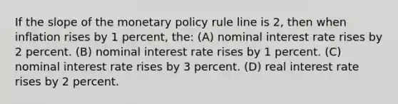 If the slope of the monetary policy rule line is 2, then when inflation rises by 1 percent, the: (A) nominal interest rate rises by 2 percent. (B) nominal interest rate rises by 1 percent. (C) nominal interest rate rises by 3 percent. (D) real interest rate rises by 2 percent.