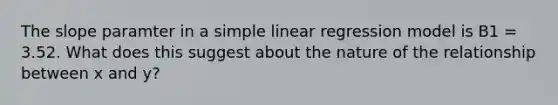 The slope paramter in a simple linear regression model is B1 = 3.52. What does this suggest about the nature of the relationship between x and y?