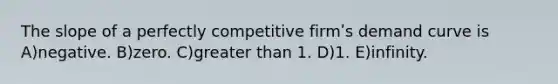 The slope of a perfectly competitive firmʹs demand curve is A)negative. B)zero. C)greater than 1. D)1. E)infinity.