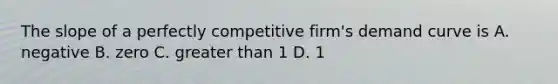 The slope of a perfectly competitive firm's demand curve is A. negative B. zero C. greater than 1 D. 1