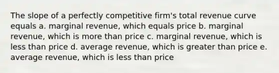 The slope of a perfectly competitive firm's total revenue curve equals a. marginal revenue, which equals price b. marginal revenue, which is more than price c. marginal revenue, which is less than price d. average revenue, which is greater than price e. average revenue, which is less than price