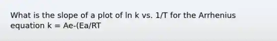 What is the slope of a plot of ln k vs. 1/T for the Arrhenius equation k = Ae-(Ea/RT