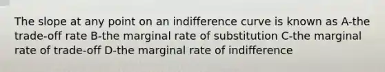 The slope at any point on an indifference curve is known as A-the trade-off rate B-the marginal rate of substitution C-the marginal rate of trade-off D-the marginal rate of indifference