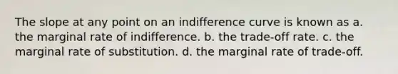 The slope at any point on an indifference curve is known as a. the marginal rate of indifference. b. the trade-off rate. c. the marginal rate of substitution. d. the marginal rate of trade-off.