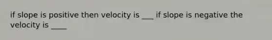 if slope is positive then velocity is ___ if slope is negative the velocity is ____