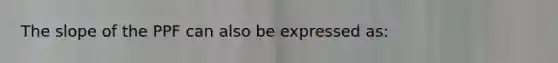 The slope of the PPF can also be expressed as: