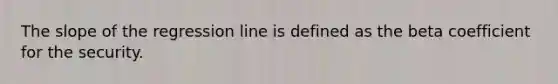 The slope of the regression line is defined as the beta coefficient for the security.