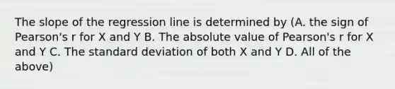 The slope of the regression line is determined by (A. the sign of Pearson's r for X and Y B. The absolute value of Pearson's r for X and Y C. The standard deviation of both X and Y D. All of the above)