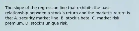 The slope of the regression line that exhibits the past relationship between a stock's return and the market's return is the: A. security market line. B. stock's beta. C. market risk premium. D. stock's unique risk.