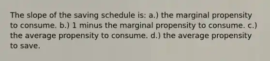 The slope of the saving schedule is: a.) the marginal propensity to consume. b.) 1 minus the marginal propensity to consume. c.) the average propensity to consume. d.) the average propensity to save.