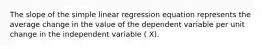 The slope of the simple linear regression equation represents the average change in the value of the dependent variable per unit change in the independent variable ( X).