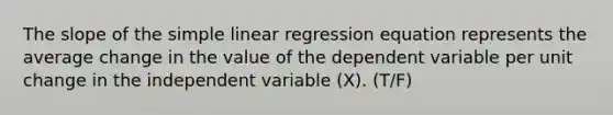 The slope of the simple linear regression equation represents the average change in the value of the dependent variable per unit change in the independent variable (X). (T/F)