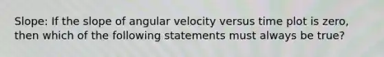 Slope: If the slope of angular velocity versus time plot is zero, then which of the following statements must always be true?