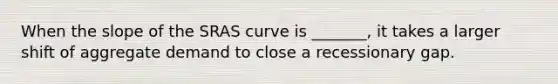 When the slope of the SRAS curve is _______, it takes a larger shift of aggregate demand to close a recessionary gap.