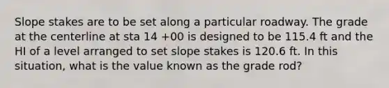 Slope stakes are to be set along a particular roadway. The grade at the centerline at sta 14 +00 is designed to be 115.4 ft and the HI of a level arranged to set slope stakes is 120.6 ft. In this situation, what is the value known as the grade rod?