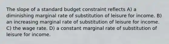 The slope of a standard budget constraint reflects A) a diminishing marginal rate of substitution of leisure for income. B) an increasing marginal rate of substitution of leisure for income. C) the wage rate. D) a constant marginal rate of substitution of leisure for income.