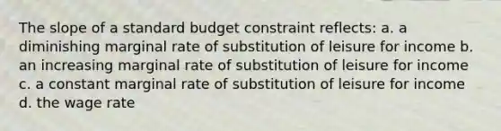 The slope of a standard budget constraint reflects: a. a diminishing marginal rate of substitution of leisure for income b. an increasing marginal rate of substitution of leisure for income c. a constant marginal rate of substitution of leisure for income d. the wage rate