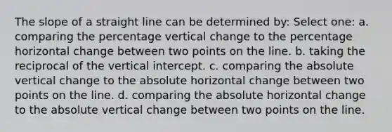 The slope of a straight line can be determined by: Select one: a. comparing the percentage vertical change to the percentage horizontal change between two points on the line. b. taking the reciprocal of the vertical intercept. c. comparing the absolute vertical change to the absolute horizontal change between two points on the line. d. comparing the absolute horizontal change to the absolute vertical change between two points on the line.