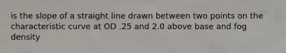 is the slope of a straight line drawn between two points on the characteristic curve at OD .25 and 2.0 above base and fog density