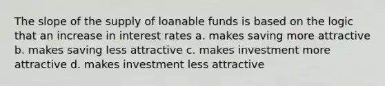 The slope of the supply of loanable funds is based on the logic that an increase in interest rates a. makes saving more attractive b. makes saving less attractive c. makes investment more attractive d. makes investment less attractive