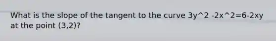 What is the slope of the tangent to the curve 3y^2 -2x^2=6-2xy at the point (3,2)?