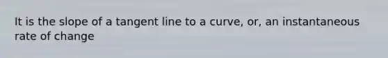 It is the slope of a tangent line to a curve, or, an instantaneous rate of change