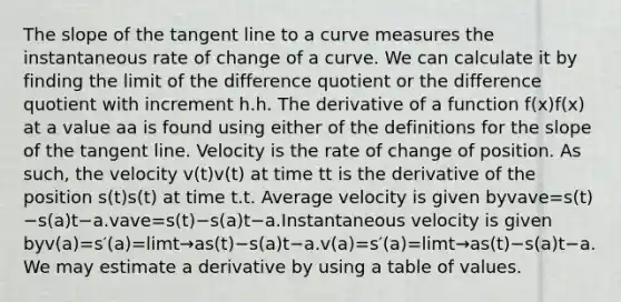 The slope of the tangent line to a curve measures the instantaneous rate of change of a curve. We can calculate it by finding the limit of the difference quotient or the difference quotient with increment h.h. The derivative of a function f(x)f(x) at a value aa is found using either of the definitions for the slope of the tangent line. Velocity is the rate of change of position. As such, the velocity v(t)v(t) at time tt is the derivative of the position s(t)s(t) at time t.t. Average velocity is given byvave=s(t)−s(a)t−a.vave=s(t)−s(a)t−a.Instantaneous velocity is given byv(a)=s′(a)=limt→as(t)−s(a)t−a.v(a)=s′(a)=limt→as(t)−s(a)t−a. We may estimate a derivative by using a table of values.