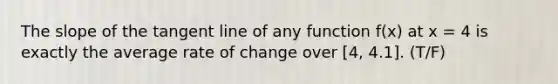 The slope of the tangent line of any function f(x) at x = 4 is exactly the average rate of change over [4, 4.1]. (T/F)