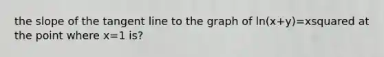 the slope of the tangent line to the graph of ln(x+y)=xsquared at the point where x=1 is?